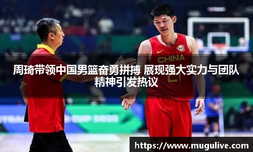 周琦带领中国男篮奋勇拼搏 展现强大实力与团队精神引发热议